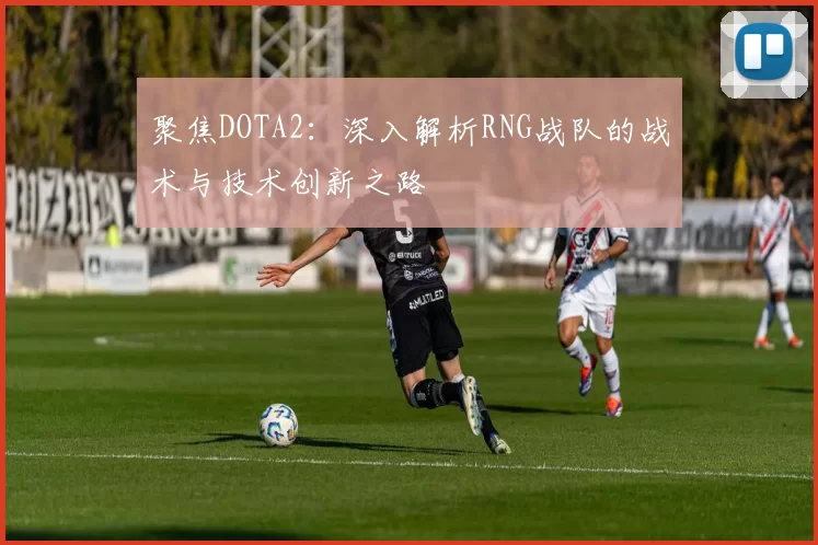 聚焦DOTA2：深入解析RNG战队的战术与技术创新之路