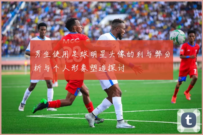 男生使用足球明星头像的利与弊分析与个人形象塑造探讨