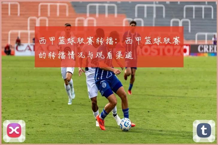 西甲篮球联赛转播：西甲篮球联赛的转播情况与观看渠道
