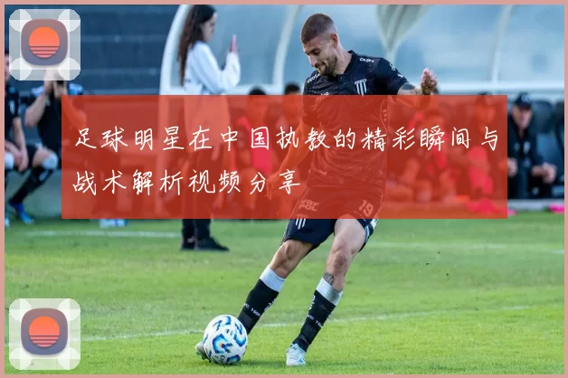 足球明星在中国执教的精彩瞬间与战术解析视频分享