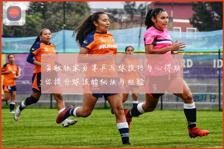 黄敏独家分享乒乓球技巧与心得助你提升球技的秘诀与经验