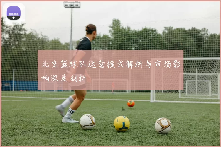 北京篮球队运营模式解析与市场影响深度剖析