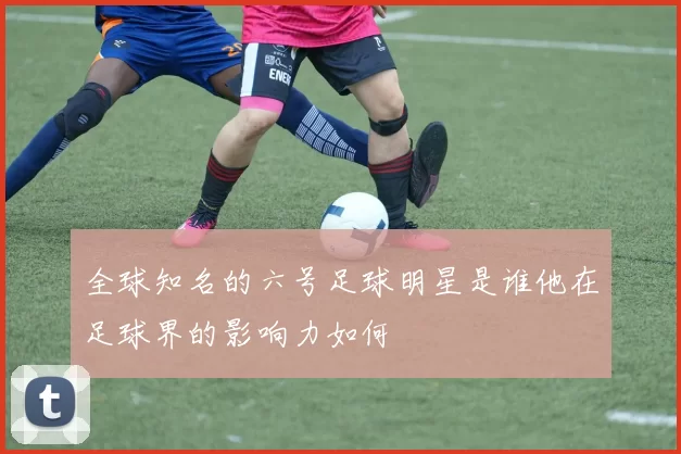 全球知名的六号足球明星是谁他在足球界的影响力如何