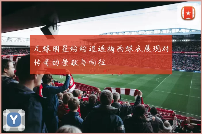 足球明星纷纷追逐梅西球衣展现对传奇的崇敬与向往