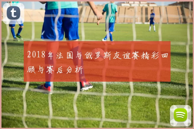 2018年法国与俄罗斯友谊赛精彩回顾与赛后分析