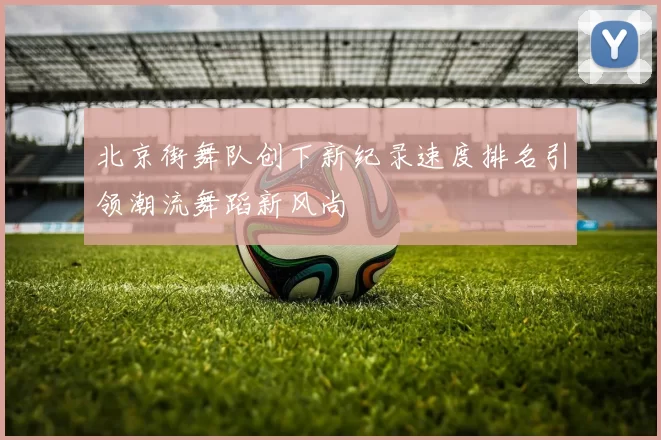 北京街舞队创下新纪录速度排名引领潮流舞蹈新风尚