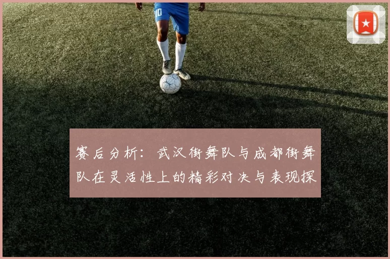 赛后分析：武汉街舞队与成都街舞队在灵活性上的精彩对决与表现探讨
