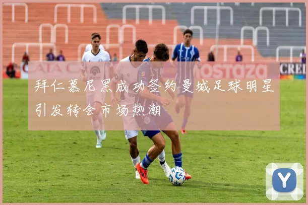 拜仁慕尼黑成功签约曼城足球明星引发转会市场热潮