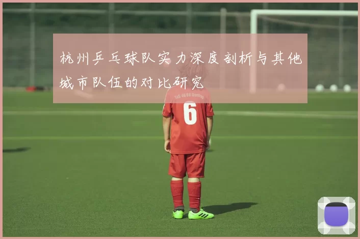 杭州乒乓球队实力深度剖析与其他城市队伍的对比研究