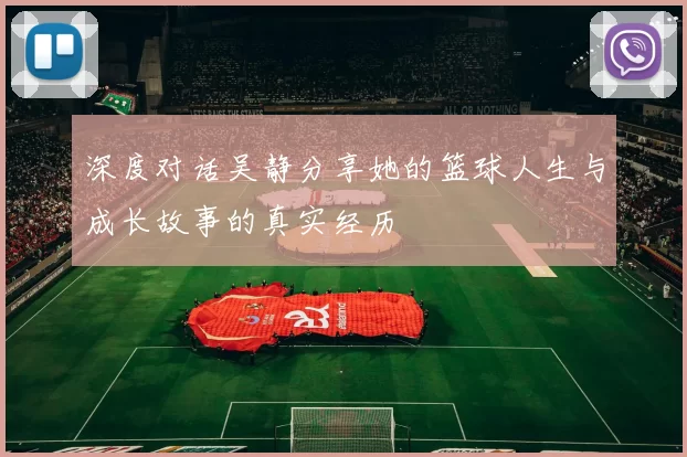 深度对话吴静分享她的篮球人生与成长故事的真实经历