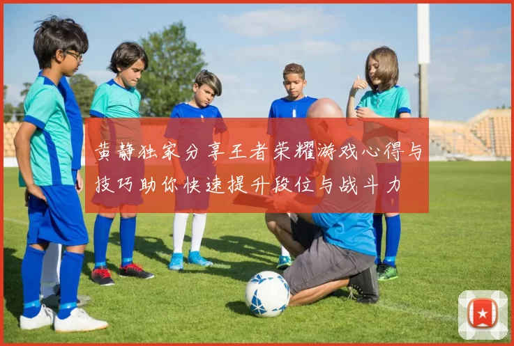 黄静独家分享王者荣耀游戏心得与技巧助你快速提升段位与战斗力