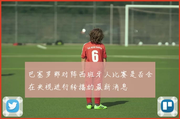 巴塞罗那对阵西班牙人比赛是否会在央视进行转播的最新消息