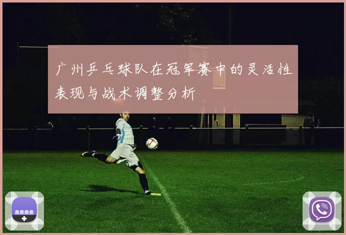 广州乒乓球队在冠军赛中的灵活性表现与战术调整分析