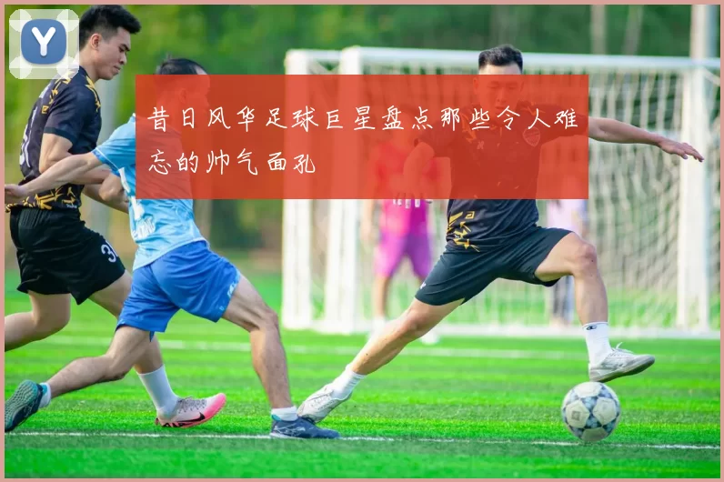 昔日风华足球巨星盘点那些令人难忘的帅气面孔
