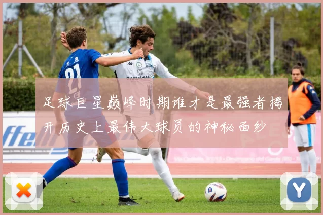足球巨星巅峰时期谁才是最强者揭开历史上最伟大球员的神秘面纱