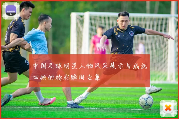 中国足球明星人物风采展示与成就回顾的精彩瞬间合集