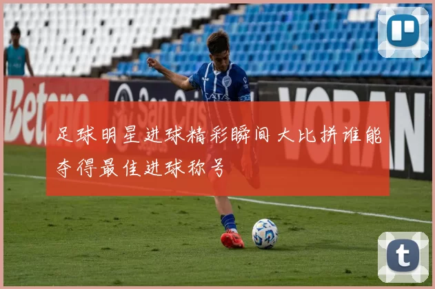 足球明星进球精彩瞬间大比拼谁能夺得最佳进球称号