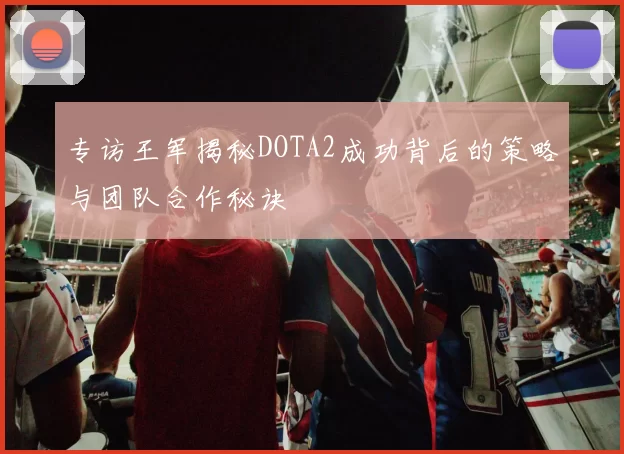 专访王军揭秘DOTA2成功背后的策略与团队合作秘诀