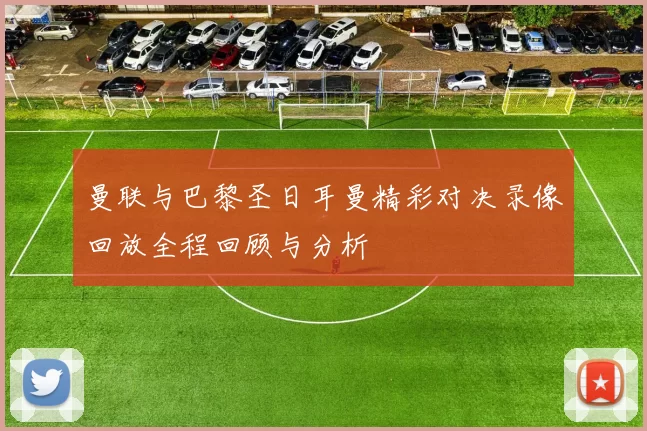 曼联与巴黎圣日耳曼精彩对决录像回放全程回顾与分析