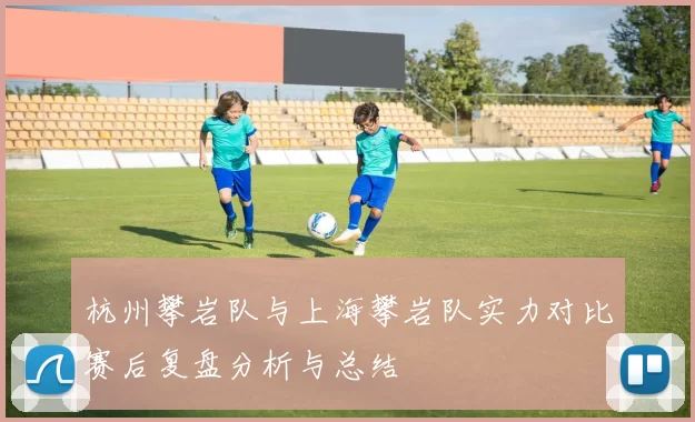 杭州攀岩队与上海攀岩队实力对比赛后复盘分析与总结