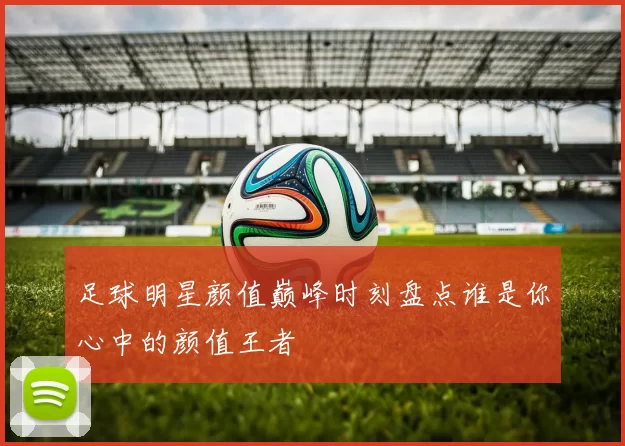 足球明星颜值巅峰时刻盘点谁是你心中的颜值王者