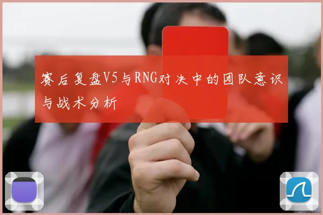 赛后复盘V5与RNG对决中的团队意识与战术分析