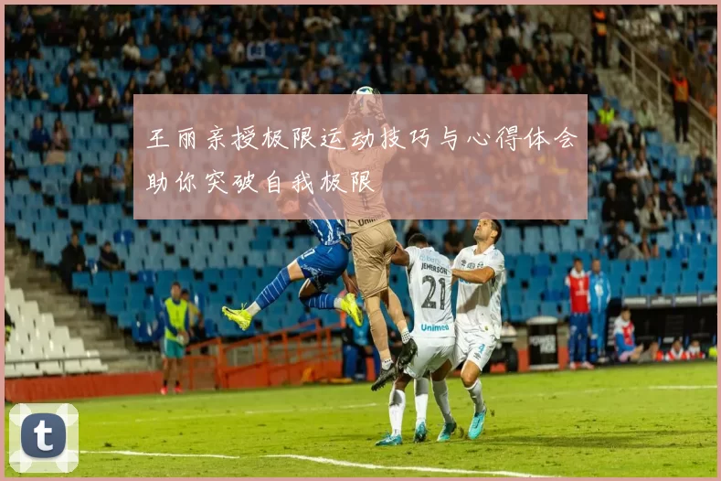 王丽亲授极限运动技巧与心得体会助你突破自我极限