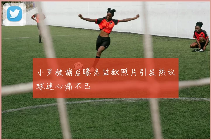 小罗被捕后曝光监狱照片引发热议球迷心痛不已