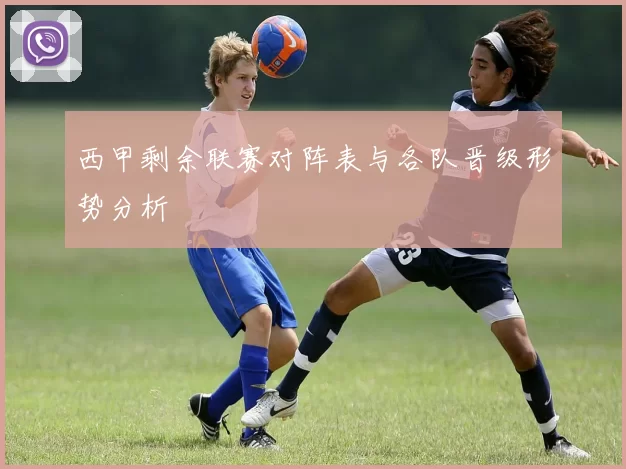 西甲剩余联赛对阵表与各队晋级形势分析