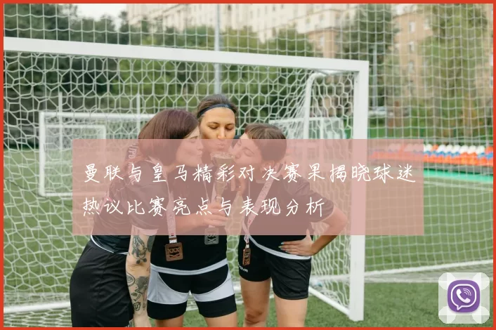 曼联与皇马精彩对决赛果揭晓球迷热议比赛亮点与表现分析