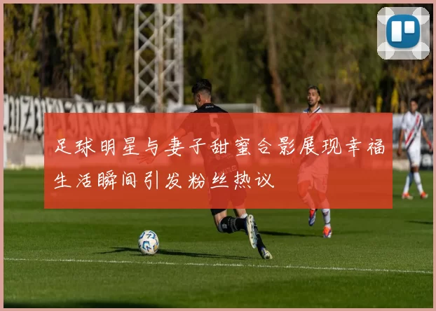 足球明星与妻子甜蜜合影展现幸福生活瞬间引发粉丝热议