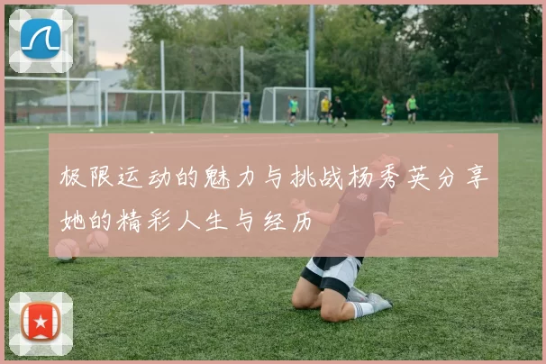 极限运动的魅力与挑战杨秀英分享她的精彩人生与经历