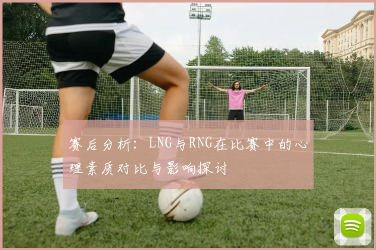 赛后分析：LNG与RNG在比赛中的心理素质对比与影响探讨