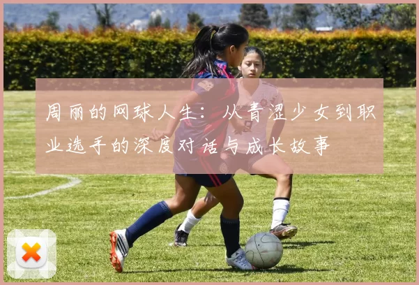 周丽的网球人生：从青涩少女到职业选手的深度对话与成长故事