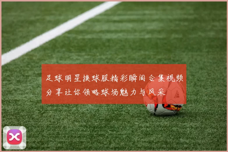 足球明星换球服精彩瞬间合集视频分享让你领略球场魅力与风采