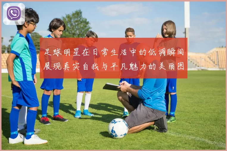 足球明星在日常生活中的低调瞬间展现真实自我与平凡魅力的美丽图片
