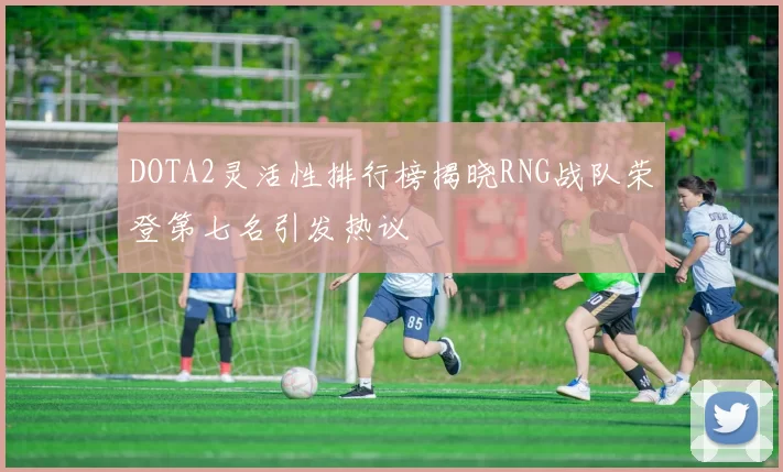DOTA2灵活性排行榜揭晓RNG战队荣登第七名引发热议