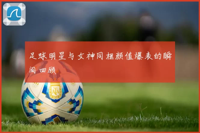 足球明星与女神同框颜值爆表的瞬间回顾