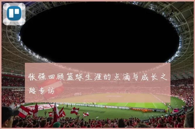 张强回顾篮球生涯的点滴与成长之路专访