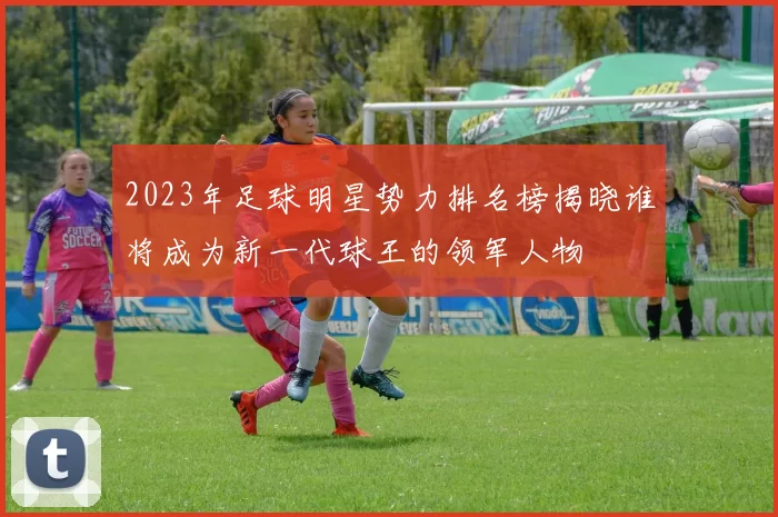 2023年足球明星势力排名榜揭晓谁将成为新一代球王的领军人物