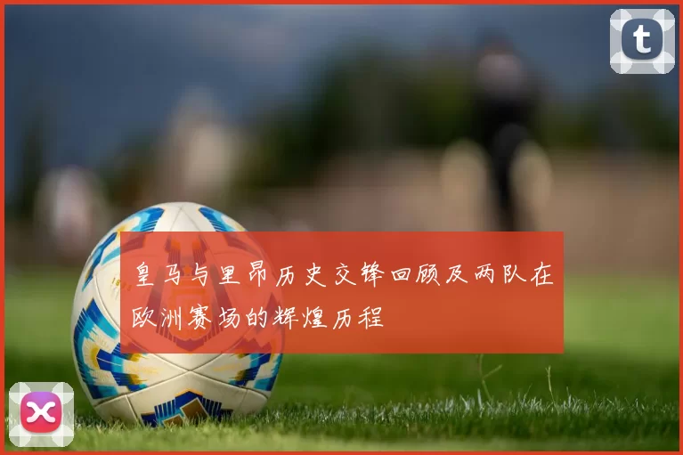 皇马与里昂历史交锋回顾及两队在欧洲赛场的辉煌历程