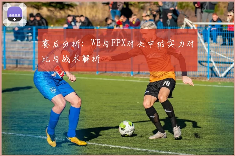 赛后分析：WE与FPX对决中的实力对比与战术解析