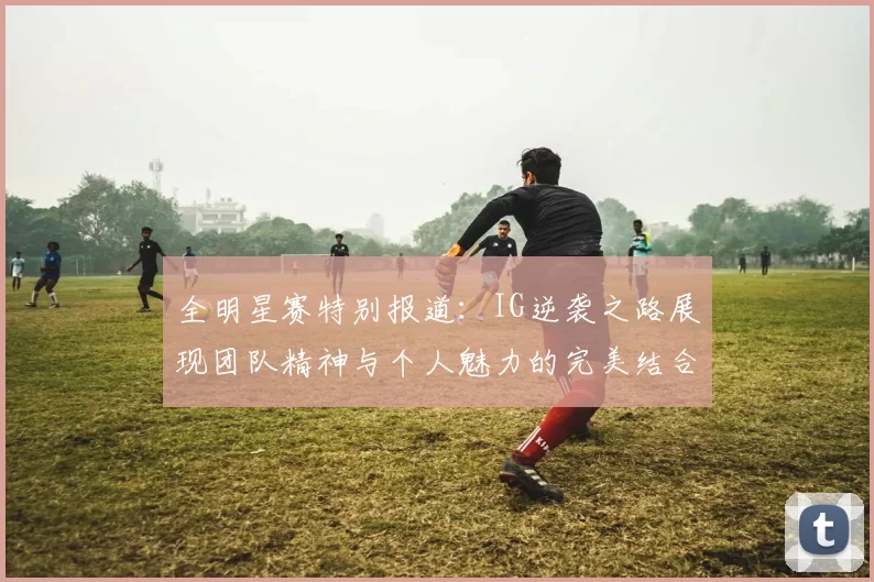 全明星赛特别报道：IG逆袭之路展现团队精神与个人魅力的完美结合