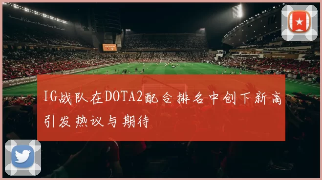 IG战队在DOTA2配合排名中创下新高引发热议与期待